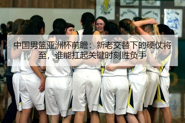 中国男篮亚洲杯前瞻：新老交替下的硬仗将至，谁能扛起关键时刻胜负手